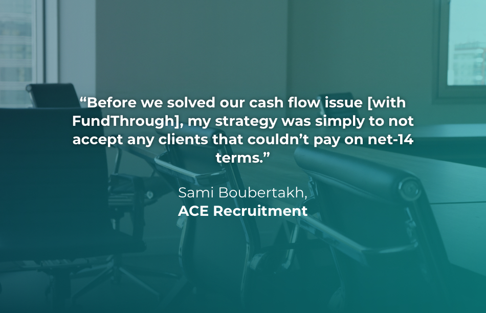 Quote from Sami Boubertakh at ACE Recruitment: Before we solved our cash flow issue [with FundThrough], my strategy was simply to not accept any clients that couldn't pay on net-14 terms.