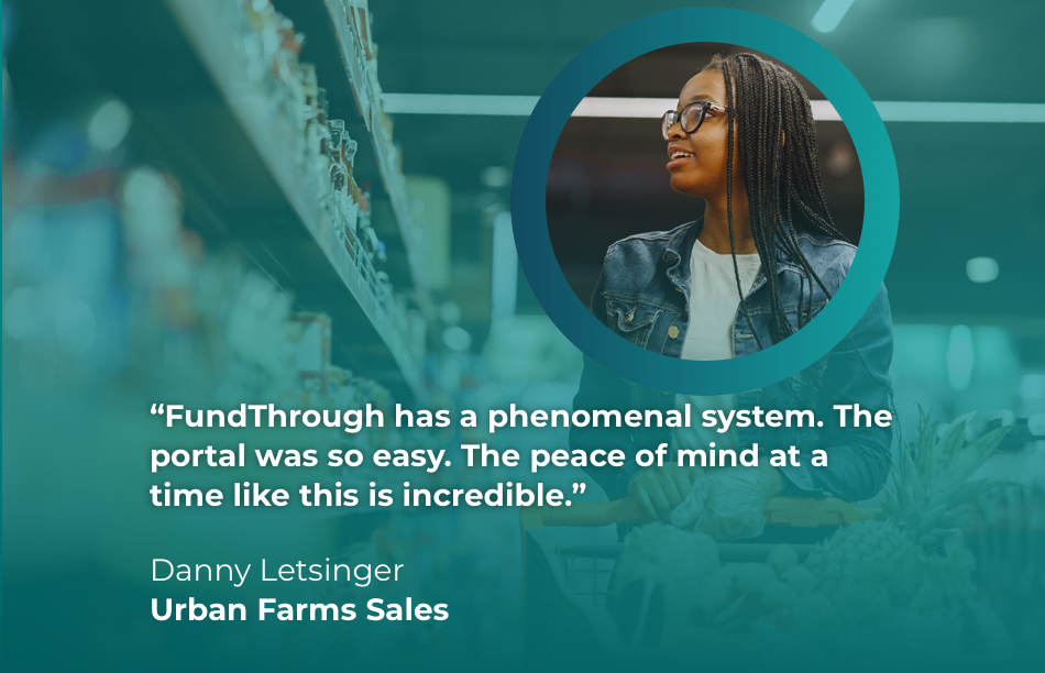 Quote from Danny Letsinger at Urban Farms Sales: FundThrough has a phenominal system. The portal was so easy. The peace of mind at a time like this is incredible.